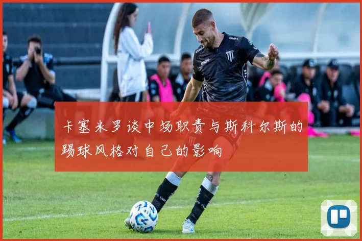 卡塞米罗谈中场职责与斯科尔斯的踢球风格对自己的影响