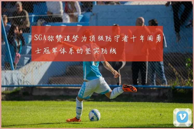 SGA称赞追梦为顶级防守者十年间勇士冠军体系的坚实防线