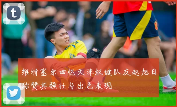 维特塞尔回忆天津权健队友赵旭日称赞其强壮与出色表现