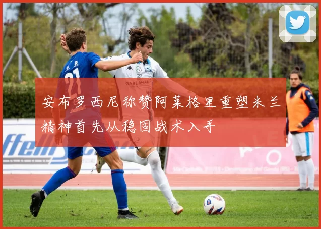 安布罗西尼称赞阿莱格里重塑米兰精神首先从稳固战术入手
