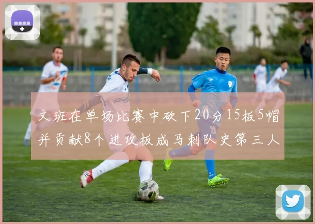 文班在单场比赛中砍下20分15板5帽并贡献8个进攻板成马刺队史第三人追平邓肯伟业