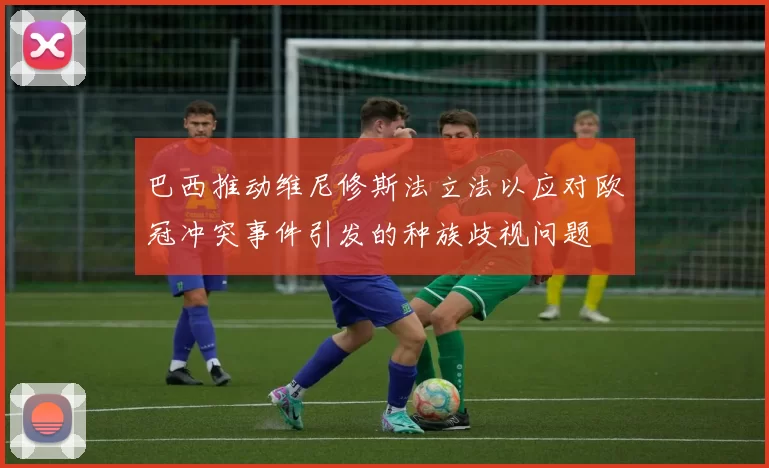 巴西推动维尼修斯法立法以应对欧冠冲突事件引发的种族歧视问题