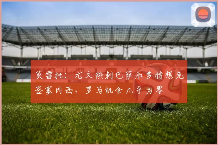 莫雷托：尤文热刺巴萨和多特想免签塞内西，罗马机会几乎为零