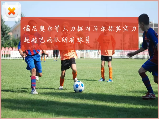 儒尼奥尔等人力挺内马尔称其实力超越巴西队所有球员
