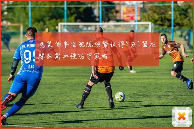 克莱伯半场犯规频繁仅得5分1篮板球队需加强防守策略
