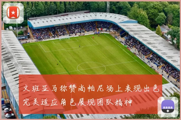 文班亚马称赞尚帕尼场上表现出色完美适应角色展现团队精神