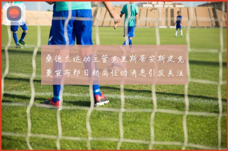 桑德兰运动主管克里斯蒂安斯皮克曼宣布即日起离任的消息引发关注