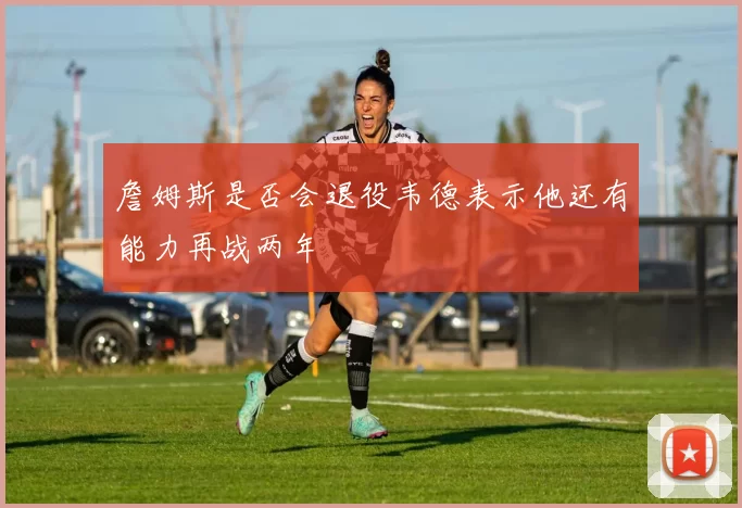 詹姆斯是否会退役韦德表示他还有能力再战两年