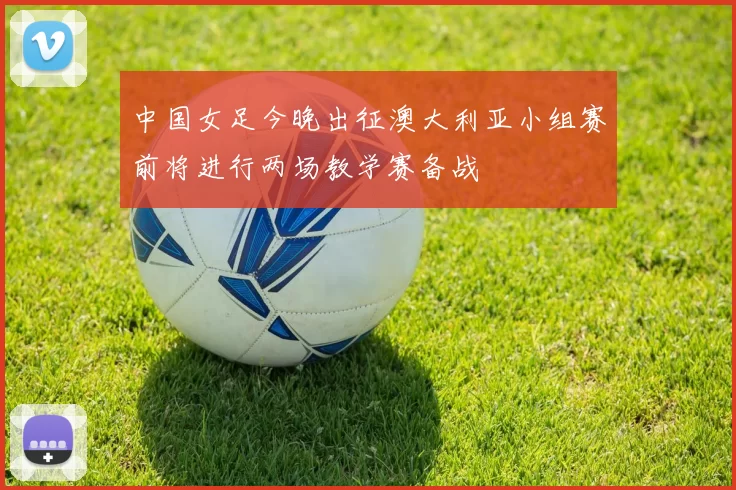 中国女足今晚出征澳大利亚小组赛前将进行两场教学赛备战