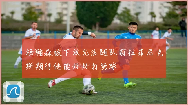 杨瀚森被下放无法随队前往菲尼克斯期待他能好好打场球