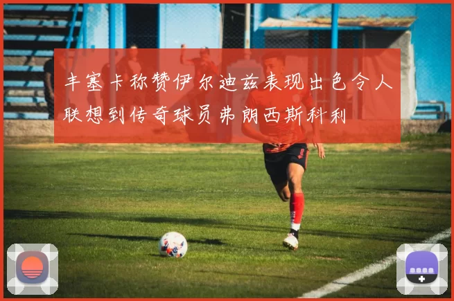 丰塞卡称赞伊尔迪兹表现出色令人联想到传奇球员弗朗西斯科利