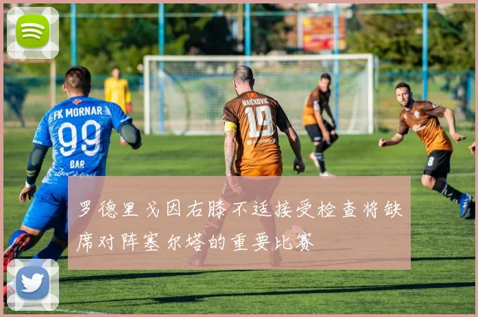 罗德里戈因右膝不适接受检查将缺席对阵塞尔塔的重要比赛