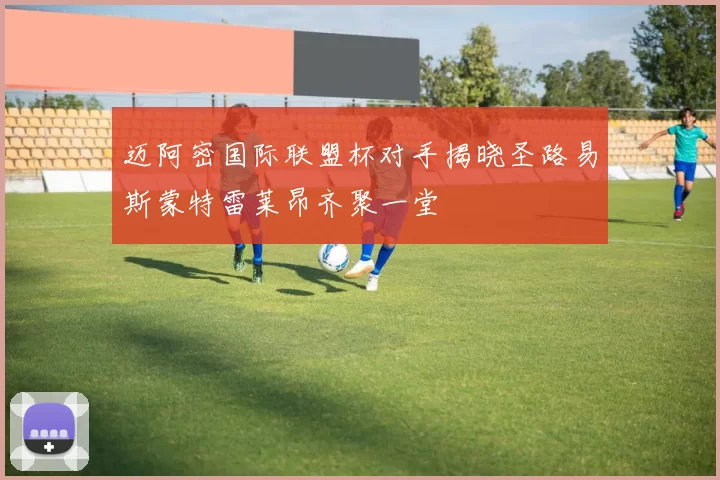 迈阿密国际联盟杯对手揭晓圣路易斯蒙特雷莱昂齐聚一堂